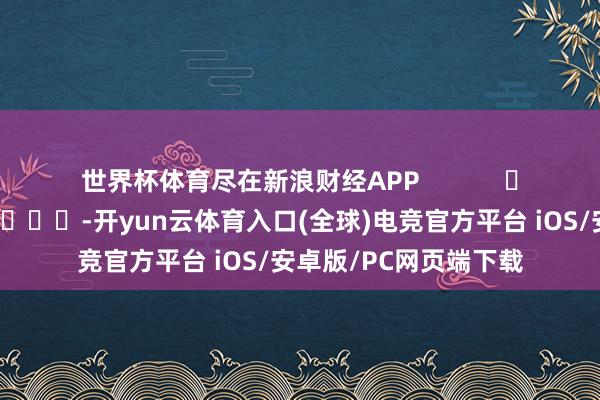 世界杯体育尽在新浪财经APP            													-开yun云体育入口(全球)电竞官方平台 iOS/安卓版/PC网页端下载