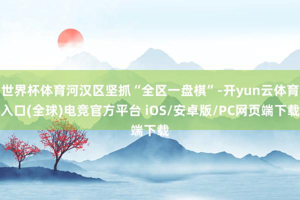世界杯体育河汉区坚抓“全区一盘棋”-开yun云体育入口(全球)电竞官方平台 iOS/安卓版/PC网页端下载
