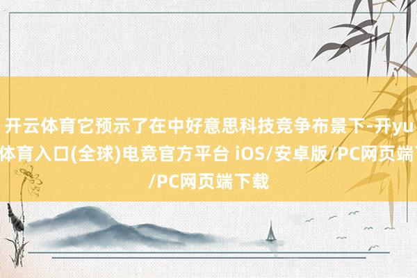 开云体育它预示了在中好意思科技竞争布景下-开yun云体育入口(全球)电竞官方平台 iOS/安卓版/PC网页端下载