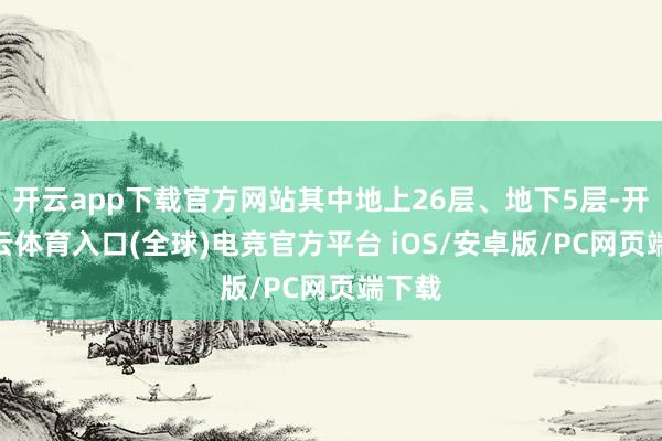 开云app下载官方网站其中地上26层、地下5层-开yun云体育入口(全球)电竞官方平台 iOS/安卓版/PC网页端下载