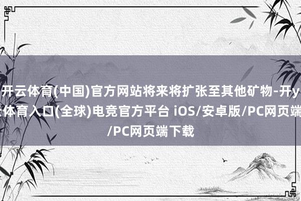 开云体育(中国)官方网站将来将扩张至其他矿物-开yun云体育入口(全球)电竞官方平台 iOS/安卓版/PC网页端下载